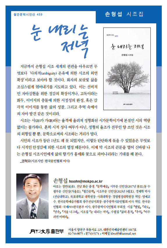 월간문학시인선 459 눈 내리는 저녁 손형섭 시조집. 지금까지 손형섭 시조 세계의 편편을 아우르면 무엇보다 '다의적(ambiguity) 은유에 의한 시조의 외연 확장'이라고 보아야 할 것이다. 화자의 보랏빛 삶을 조심스럽게 엮어내기를 시도하고 있다. 이는 선비적 인 자아실현을 위한 정감의 확장이거나, 고독이라는 화두, 이미지의 충돌에 의한 서정성의 완성, 혹은 감 각적 이미지를 통한 삶의 성찰, 그리고 추억 속에서 의 자아 발견 같은 것이리라. 시조는 시()가 가()라는 율격에 올려져 정형화된 시가문학이기에 본질인 시의 역량 없이는 불가하다. 흔히 시적 성사 여부가 아닌, 정형의 율조가 전부인 양 쓰인 것은 시조 의 외형일 뿐 뿐, 문학으로써의 시조와는 거리가 멀다. 시인의 시조가 등단 1년도 채 못 되었지만, 이렇듯 탄탄하게 묶을 수 있었음은 무엇보 다 시적인 안정감에 의한 시조의 열정 때문이다. 이제 막 시조의 큰문을 열어 신바람 나 는 손형섭 시조시인에게 삶의 향기가 홍매화 꽃으로 피어나리라는 기대를 해 본다. 권혁모(시조시인 한국문인협회 이사) 손형 hssohn@mokpo.ac.kr 아호는 정언(). 전남 화순 출생. 문학예술 시부문 신인상(2017년 봄호),동 수 필부문 신인상(가을호), 월간문학 시조부문 신인상(2023년 9월호), 경제학 박사 (전남대학교), 목포대학교 대학원장·사회대학장 경영행정대학원장 역임 명예교 수, 한국문학예술가협회 광주전남지회장 광주광역시문인협회 이사 역임. 한국문 인협회 국제PEN한국본부 이사, 광주광역시시인협회 부회장, 시집 별빛 파도 만추 겨울 나그네, 시조집 눈 내리는 저녁, 수필집 삶의 흔적 추억 "아무 려면 어떠라. 파 서울시 양천구 목동서로 225, 대한민국예술인센터 1017호 02-744-8075,743-5174 이메일 klwa95@hanmail.net
