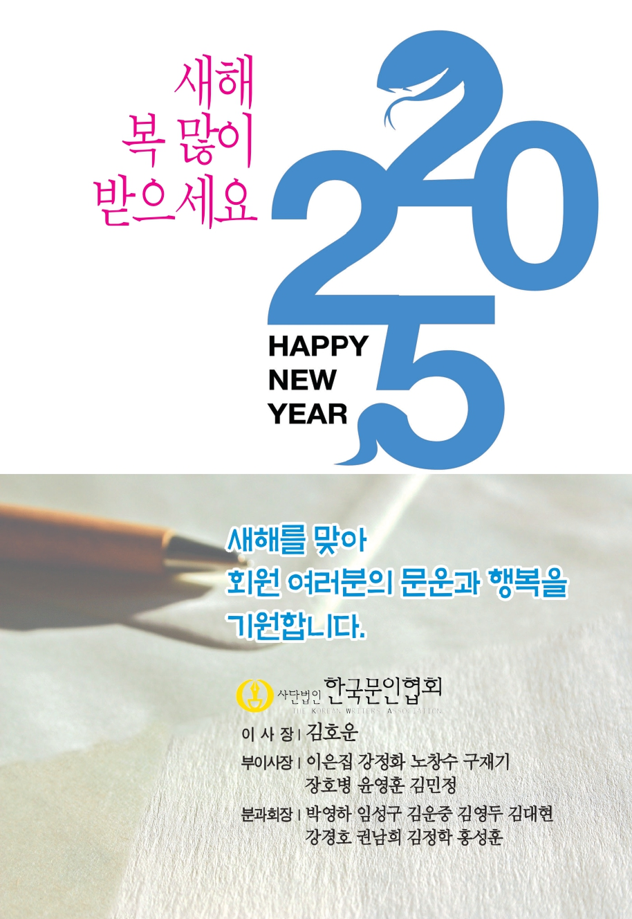 새해 복 많이 받으세요, 2025 HAPPY NEW YEAR, 새해를 맞아 회원 여러분의 문운과 행복을 기원합니다., 사단법인 한국 문인협회, 이사장 | 김호운, 부이사장 | 이은집 강정화 노창수 구재기 장호병 윤영훈 김민정, 분과회장 | 박영하 임성구 김운중 김영두 김대현 강경호 권남희 김정학 홍성훈