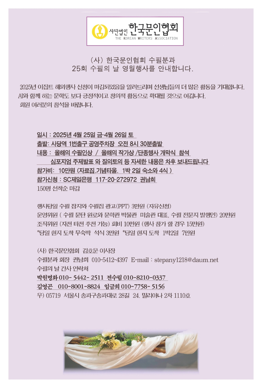 2025년 이집트 해외행사 신청이 마감되었음을 알려드리며 선생님들의 더 많은 활동을 기대합니다. AI와 함께 하는 문학도 보다 긍정적이고 화개대될 것으로 여깁니다. 회원 여러분의 참석을 바랍니다., 일시 : 2025년 4월 25일 금 ~ 4월 26일 토, 출발 : 사당역 1번출구 공영주차장 오전 8시 30분 출발, 내용 : 올해의 수필인상 /  올해의 작가상 / 단종행사 개막식 참석 / 심포지엄 주제발표 와 질의토의 등 자세한 내용은 차후 보내드립니다., 참가비 : 10만원 (자료집. 기념타올. 1박2일 숙소와 4식), 참가신청 : SC제일은행 117-20-272972 권남희 150명 선착순 마감, 행사당일 수필 잡지와 수필집 광고 (PPT) 3만원 (자유신청), 운영위원 (수필 문단 원로와 문학관 박물관 미술관 대표. 수필 전문지 발행인) 20만원, 조직위원 (자천 타천 추천 기능) 회비 10만원 (행사 참가 할 경우 15만원), *당일 현지 도착 무숙박 석식 3만원 *당일 현지 도착 1박2일 7만원, (사) 한국문인협회 김호운 이사장, 수필분과 회장 권남희 010-5412-4397 E-mail : stepany1218@daum.net, 수필의 날 간사 연락처,  박원명화 010-5442-2511 전수림 010-8210-0337, 김영곤 010-8001-8824 임금희 010-7758-5156, 우) 05719 서울시 송파구송파대로 28길 24, 밀리아나 2차 1110호