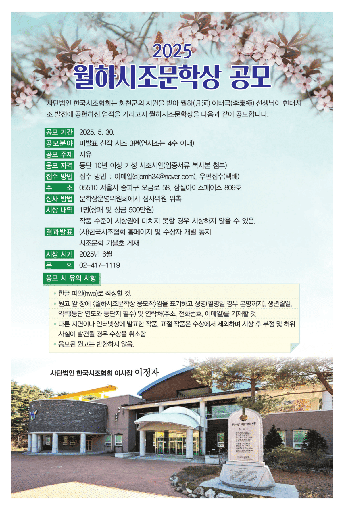 2025월하시조문학상 공모 / 공모기간 : 2025.05.30 / 공모분야 : 미발표 신작시조 3편(면시조는 4수 이내) / 공모주제 : 자유 / 접소 방법 : 이메일 (sijomh24@naver.com), 우편접수(택배) / 주소 05510 서울시 송파구 오금로 58, 잠실아이스페이스 809호 / 심사방법 : 문학상위원회에서 심사위원 위촉 / 1명(상패 및 상금 500만원) 작품 수준이 시상권에 미치지 못할 경우 시상하지 않을 수 있음. /  결과발표 (사)한국시조협회 홈페이지 및 수상자 개별 통지  시조문학 가을호 게재 /  시상시기 2025년 6월 / 문의 02 - 417 - 1119
